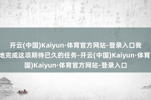 开云(中国)Kaiyun·体育官方网站-登录入口我绝不怀疑他会出色地完成这项期待已久的任务-开云(中国)Kaiyun·体育官方网站-登录入口