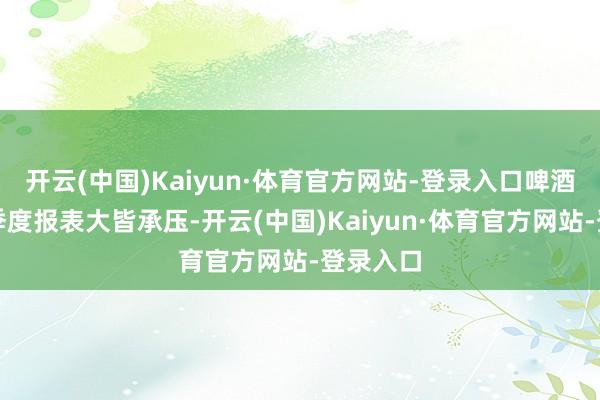 开云(中国)Kaiyun·体育官方网站-登录入口啤酒公司三季度报表大皆承压-开云(中国)Kaiyun·体育官方网站-登录入口