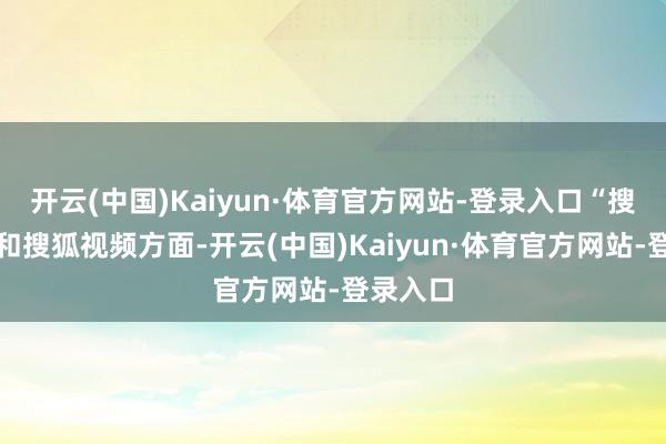 开云(中国)Kaiyun·体育官方网站-登录入口“搜狐媒体和搜狐视频方面-开云(中国)Kaiyun·体育官方网站-登录入口