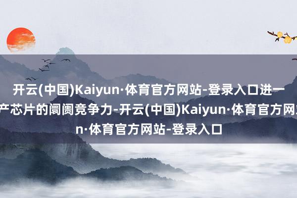 开云(中国)Kaiyun·体育官方网站-登录入口进一步增强了国产芯片的阛阓竞争力-开云(中国)Kaiyun·体育官方网站-登录入口
