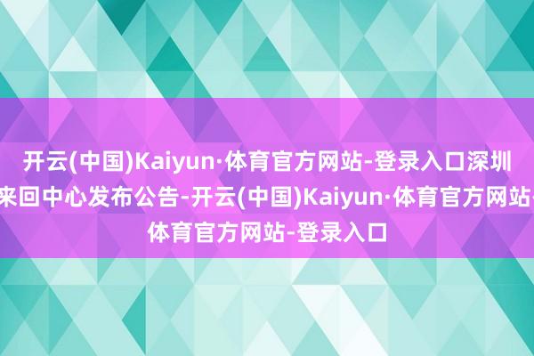 开云(中国)Kaiyun·体育官方网站-登录入口深圳寰球资源来回中心发布公告-开云(中国)Kaiyun·体育官方网站-登录入口