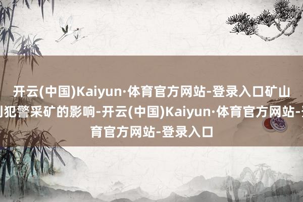 开云(中国)Kaiyun·体育官方网站-登录入口矿山天然受到犯警采矿的影响-开云(中国)Kaiyun·体育官方网站-登录入口