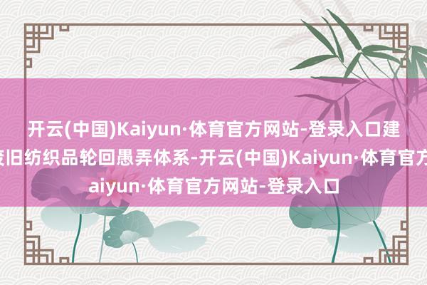 开云(中国)Kaiyun·体育官方网站-登录入口建成较为完善的废旧纺织品轮回愚弄体系-开云(中国)Kaiyun·体育官方网站-登录入口