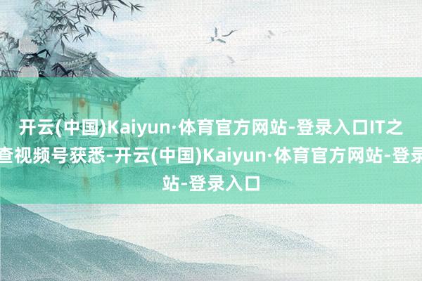 开云(中国)Kaiyun·体育官方网站-登录入口IT之家稽查视频号获悉-开云(中国)Kaiyun·体育官方网站-登录入口
