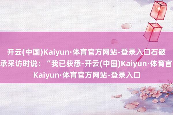 开云(中国)Kaiyun·体育官方网站-登录入口石破茂16日在秘鲁继承采访时说：“我已获悉-开云(中国)Kaiyun·体育官方网站-登录入口