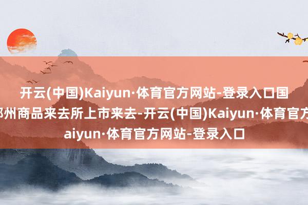 开云(中国)Kaiyun·体育官方网站-登录入口国内甲醇期货在郑州商品来去所上市来去-开云(中国)Kaiyun·体育官方网站-登录入口