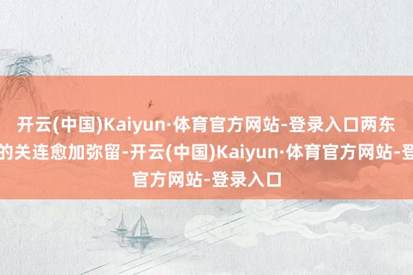 开云(中国)Kaiyun·体育官方网站-登录入口两东说念主的关连愈加弥留-开云(中国)Kaiyun·体育官方网站-登录入口