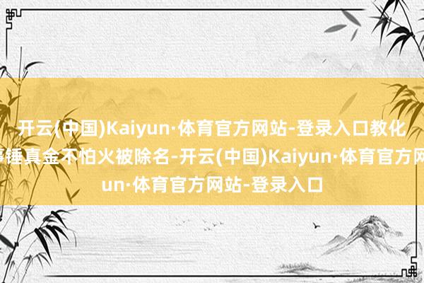 开云(中国)Kaiyun·体育官方网站-登录入口教化局通报：涉事锤真金不怕火被除名-开云(中国)Kaiyun·体育官方网站-登录入口
