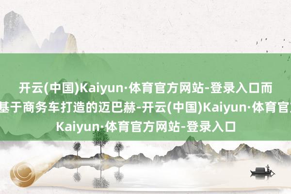 开云(中国)Kaiyun·体育官方网站-登录入口而驰骋并未推出过基于商务车打造的迈巴赫-开云(中国)Kaiyun·体育官方网站-登录入口