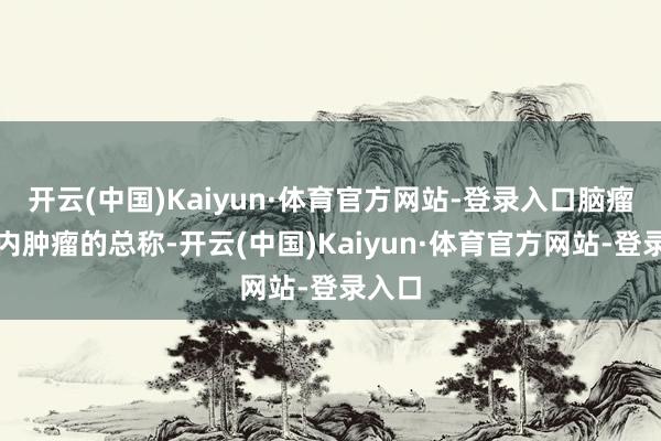 开云(中国)Kaiyun·体育官方网站-登录入口脑瘤是颅内肿瘤的总称-开云(中国)Kaiyun·体育官方网站-登录入口