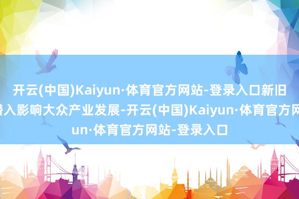 开云(中国)Kaiyun·体育官方网站-登录入口新旧时间的颠覆潜入影响大众产业发展-开云(中国)Kaiyun·体育官方网站-登录入口
