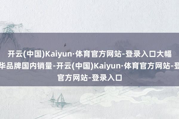 开云(中国)Kaiyun·体育官方网站-登录入口大幅领跑豪华品牌国内销量-开云(中国)Kaiyun·体育官方网站-登录入口
