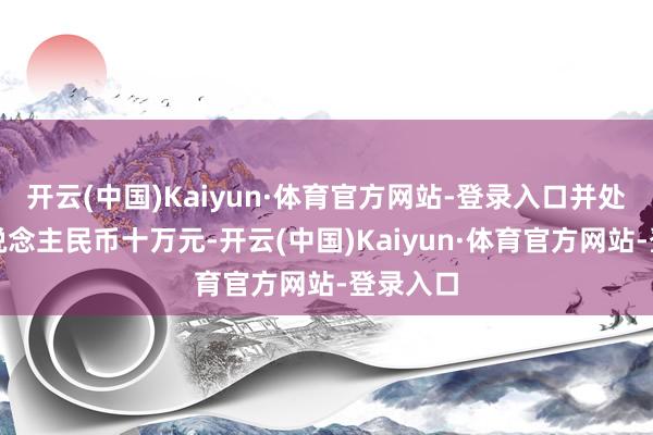 开云(中国)Kaiyun·体育官方网站-登录入口并处理金东说念主民币十万元-开云(中国)Kaiyun·体育官方网站-登录入口