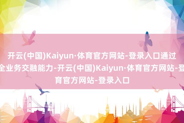 开云(中国)Kaiyun·体育官方网站-登录入口通过CHBN全业务交融能力-开云(中国)Kaiyun·体育官方网站-登录入口