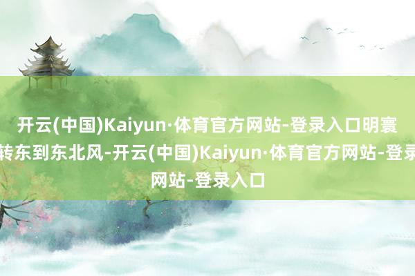 开云(中国)Kaiyun·体育官方网站-登录入口明寰宇午转东到东北风-开云(中国)Kaiyun·体育官方网站-登录入口