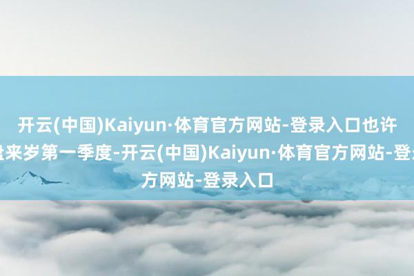 开云(中国)Kaiyun·体育官方网站-登录入口也许是通盘来岁第一季度-开云(中国)Kaiyun·体育官方网站-登录入口