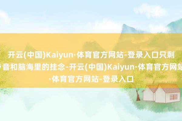 开云(中国)Kaiyun·体育官方网站-登录入口只剩下一口的乡音和脑海里的挂念-开云(中国)Kaiyun·体育官方网站-登录入口