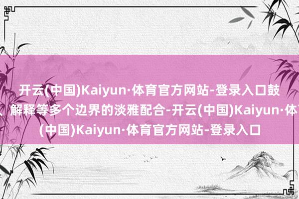 开云(中国)Kaiyun·体育官方网站-登录入口鼓励两国在生意、旅游、解释等多个边界的淡雅配合-开云(中国)Kaiyun·体育官方网站-登录入口