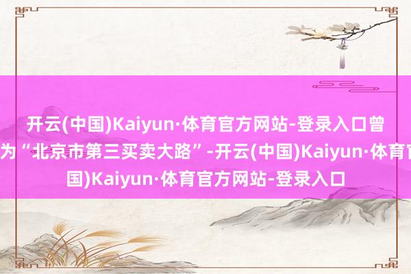 开云(中国)Kaiyun·体育官方网站-登录入口曾被北京市政府笃定为“北京市第三买卖大路”-开云(中国)Kaiyun·体育官方网站-登录入口