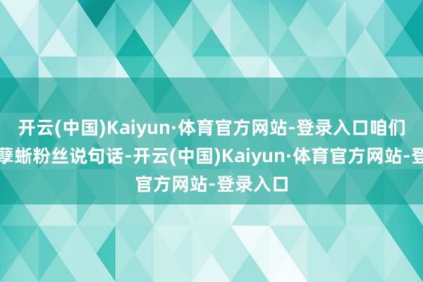 开云(中国)Kaiyun·体育官方网站-登录入口咱们也要帮孽蜥粉丝说句话-开云(中国)Kaiyun·体育官方网站-登录入口