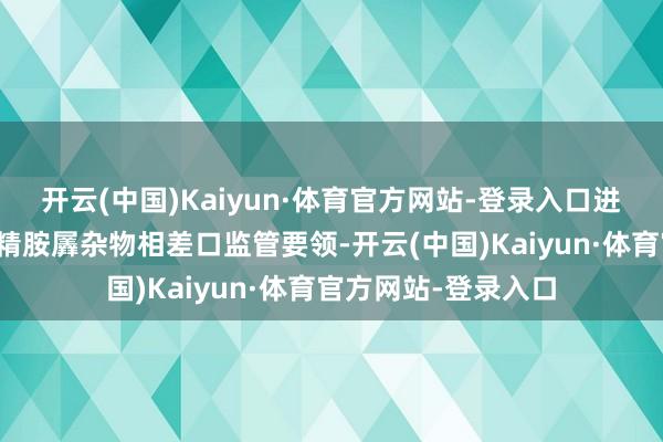 开云(中国)Kaiyun·体育官方网站-登录入口进一步优化部分三酒精胺羼杂物相差口监管要领-开云(中国)Kaiyun·体育官方网站-登录入口