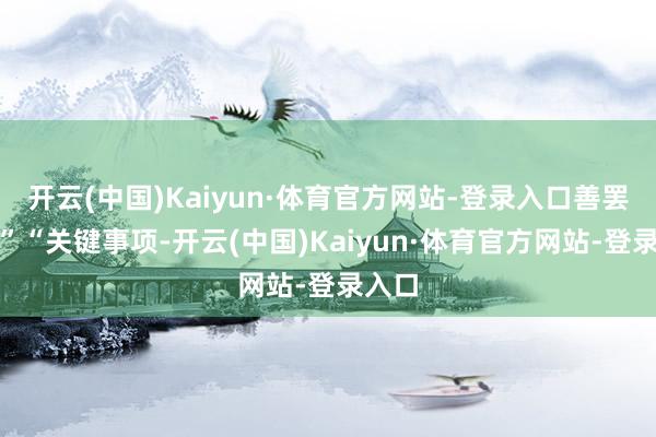 开云(中国)Kaiyun·体育官方网站-登录入口善罢罢休”“关键事项-开云(中国)Kaiyun·体育官方网站-登录入口