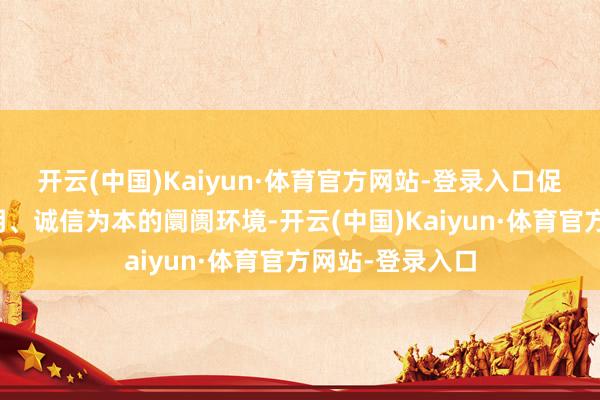 开云(中国)Kaiyun·体育官方网站-登录入口促推构建公开透明、诚信为本的阛阓环境-开云(中国)Kaiyun·体育官方网站-登录入口
