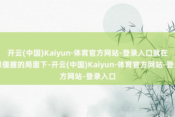 开云(中国)Kaiyun·体育官方网站-登录入口就在这看似僵握的局面下-开云(中国)Kaiyun·体育官方网站-登录入口
