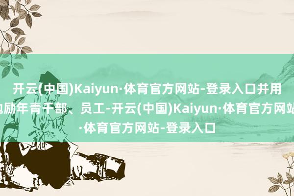 开云(中国)Kaiyun·体育官方网站-登录入口并用躬行经验勉励年青干部、员工-开云(中国)Kaiyun·体育官方网站-登录入口