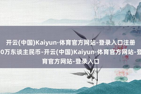 开云(中国)Kaiyun·体育官方网站-登录入口注册本钱100万东谈主民币-开云(中国)Kaiyun·体育官方网站-登录入口