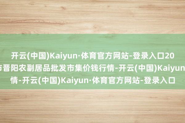 开云(中国)Kaiyun·体育官方网站-登录入口2025年1月19日山西汾阳市晋阳农副居品批发市集价钱行情-开云(中国)Kaiyun·体育官方网站-登录入口