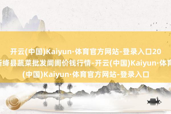 开云(中国)Kaiyun·体育官方网站-登录入口2025年1月19日山西新绛县蔬菜批发阛阓价钱行情-开云(中国)Kaiyun·体育官方网站-登录入口
