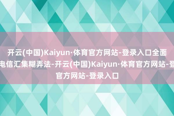 开云(中国)Kaiyun·体育官方网站-登录入口全面落实反电信汇集糊弄法-开云(中国)Kaiyun·体育官方网站-登录入口
