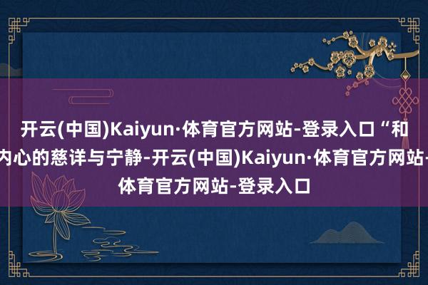 开云(中国)Kaiyun·体育官方网站-登录入口“和”体现为内心的慈详与宁静-开云(中国)Kaiyun·体育官方网站-登录入口