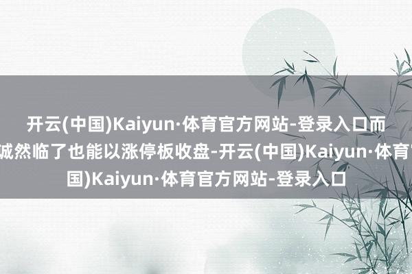 开云(中国)Kaiyun·体育官方网站-登录入口而是涨停反复的走势诚然临了也能以涨停板收盘-开云(中国)Kaiyun·体育官方网站-登录入口