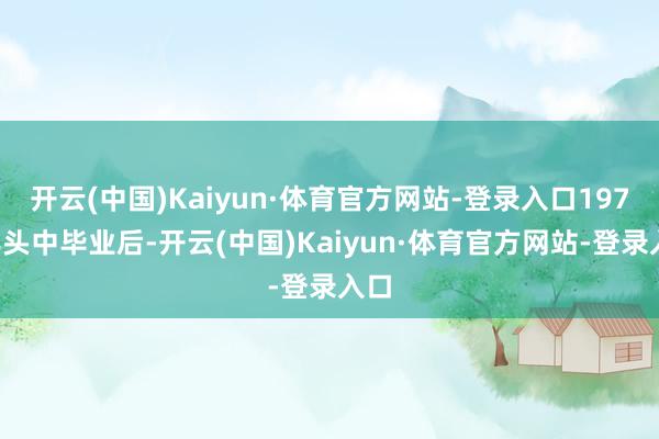 开云(中国)Kaiyun·体育官方网站-登录入口1973年头中毕业后-开云(中国)Kaiyun·体育官方网站-登录入口