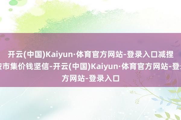 开云(中国)Kaiyun·体育官方网站-登录入口减捏价钱按市集价钱坚信-开云(中国)Kaiyun·体育官方网站-登录入口