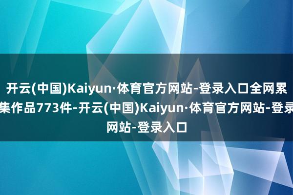 开云(中国)Kaiyun·体育官方网站-登录入口全网累计搜集作品773件-开云(中国)Kaiyun·体育官方网站-登录入口