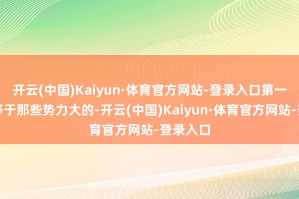 开云(中国)Kaiyun·体育官方网站-登录入口第一个贪图等于那些势力大的-开云(中国)Kaiyun·体育官方网站-登录入口