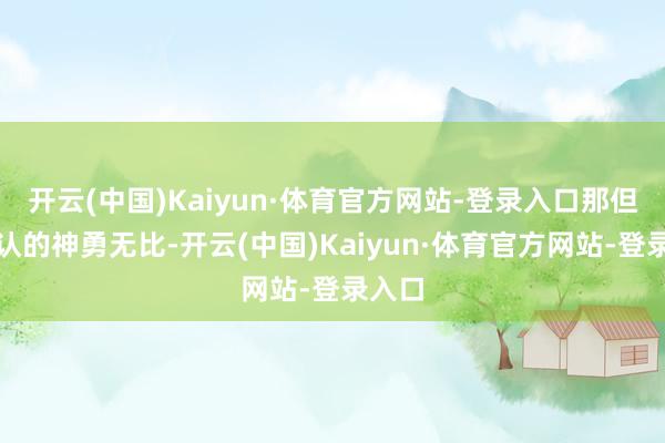 开云(中国)Kaiyun·体育官方网站-登录入口那但是公认的神勇无比-开云(中国)Kaiyun·体育官方网站-登录入口
