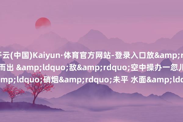 开云(中国)Kaiyun·体育官方网站-登录入口放&rdquo; 　　一皆谈火舌冲膛而出 　　&ldquo;敌&rdquo;空中操办一忽儿被击落 　　空中&ldquo;硝烟&rdquo;未平 　　水面&ldquo;狼烟&rdquo;又起 　　&ldquo;发现&lsquo;敌&rsquo;舰恐吓 　　作念好火炮打击准备&rdquo; 　　&ldquo;初始射击&rdquo; 　　漯河舰马上锁定操办