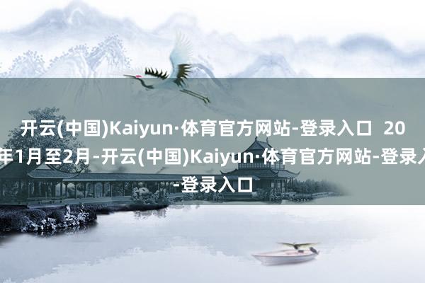 开云(中国)Kaiyun·体育官方网站-登录入口  2025年1月至2月-开云(中国)Kaiyun·体育官方网站-登录入口