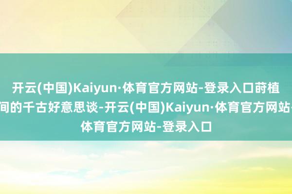 开云(中国)Kaiyun·体育官方网站-登录入口莳植了君臣之间的千古好意思谈-开云(中国)Kaiyun·体育官方网站-登录入口