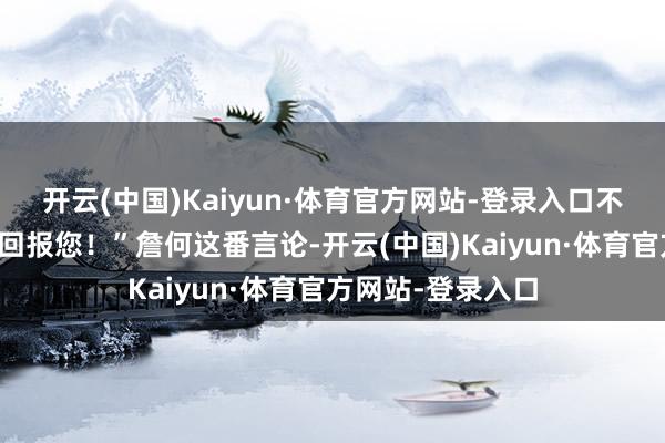 开云(中国)Kaiyun·体育官方网站-登录入口不敢用其它小节来回报您！”詹何这番言论-开云(中国)Kaiyun·体育官方网站-登录入口