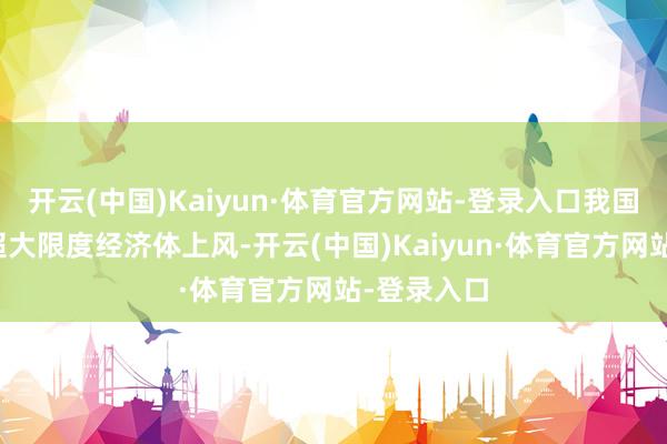 开云(中国)Kaiyun·体育官方网站-登录入口我国充分发达超大限度经济体上风-开云(中国)Kaiyun·体育官方网站-登录入口