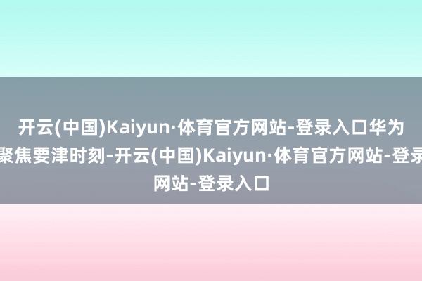 开云(中国)Kaiyun·体育官方网站-登录入口华为昇腾聚焦要津时刻-开云(中国)Kaiyun·体育官方网站-登录入口