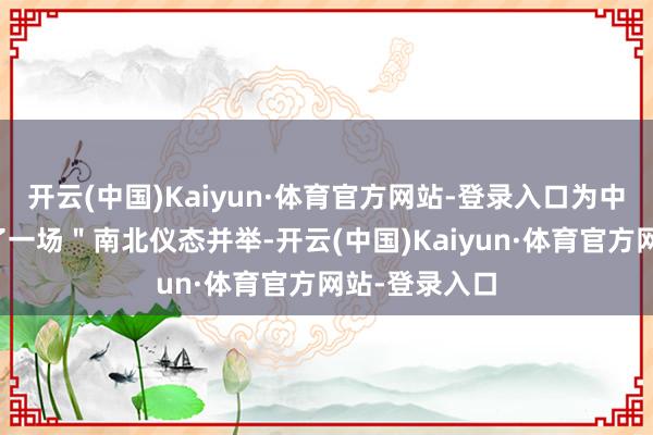 开云(中国)Kaiyun·体育官方网站-登录入口为中外客商呈现了一场＂南北仪态并举-开云(中国)Kaiyun·体育官方网站-登录入口