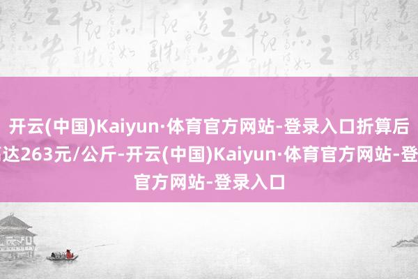 开云(中国)Kaiyun·体育官方网站-登录入口折算后价钱高达263元/公斤-开云(中国)Kaiyun·体育官方网站-登录入口