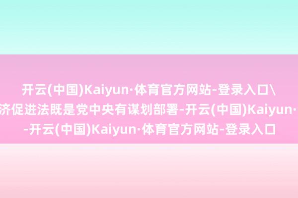 开云(中国)Kaiyun·体育官方网站-登录入口\n问：制定出台民营经济促进法既是党中央有谋划部署-开云(中国)Kaiyun·体育官方网站-登录入口