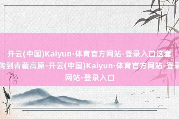 开云(中国)Kaiyun·体育官方网站-登录入口这套技能传到青藏高原-开云(中国)Kaiyun·体育官方网站-登录入口